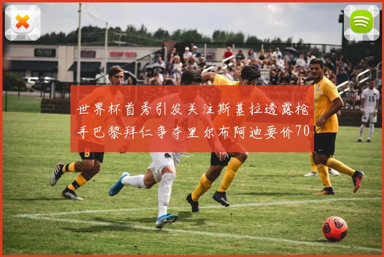 世界杯首秀引发关注斯基拉透露枪手巴黎拜仁争夺里尔布阿迪要价7000万欧