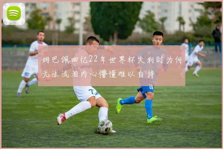 姆巴佩回忆22年世界杯失利时为何无法流泪内心懵懂难以自持