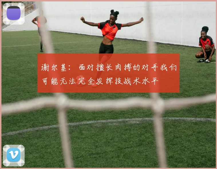 谢尔基：面对擅长肉搏的对手我们可能无法完全发挥技战术水平