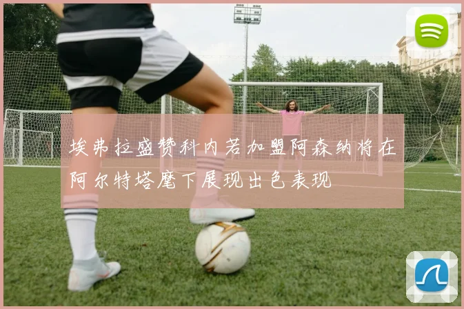 埃弗拉盛赞科内若加盟阿森纳将在阿尔特塔麾下展现出色表现