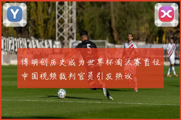 傅明创历史成为世界杯淘汰赛首位中国视频裁判官员引发热议
