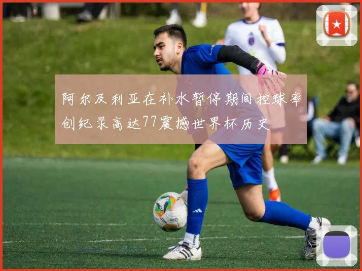阿尔及利亚在补水暂停期间控球率创纪录高达77震撼世界杯历史