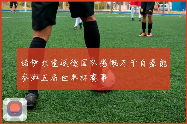 诺伊尔重返德国队感慨万千自豪能参加五届世界杯赛事