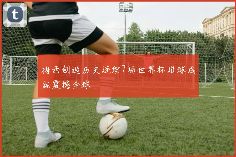 梅西创造历史连续7场世界杯进球成就震撼全球