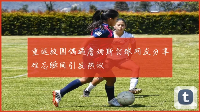 重返校园偶遇詹姆斯打球网友分享难忘瞬间引发热议