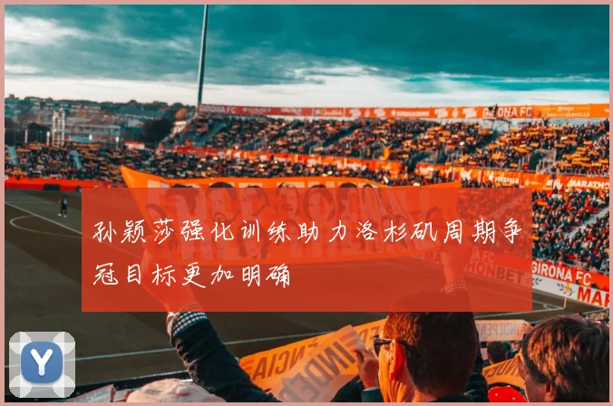 孙颖莎强化训练助力洛杉矶周期争冠目标更加明确