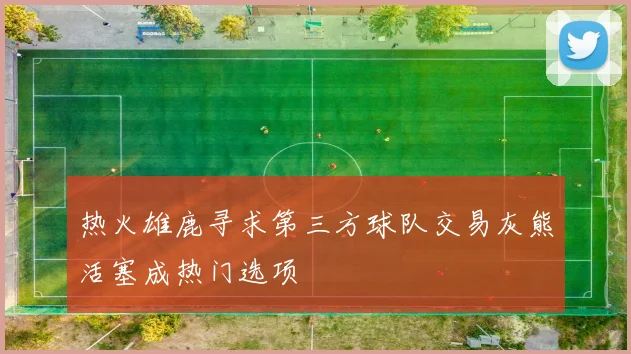 热火雄鹿寻求第三方球队交易灰熊活塞成热门选项
