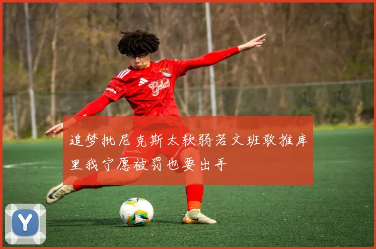 追梦批尼克斯太软弱若文班敢推库里我宁愿被罚也要出手