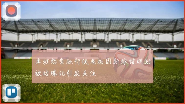 库班怒告独行侠老板因新球馆规划被边缘化引发关注