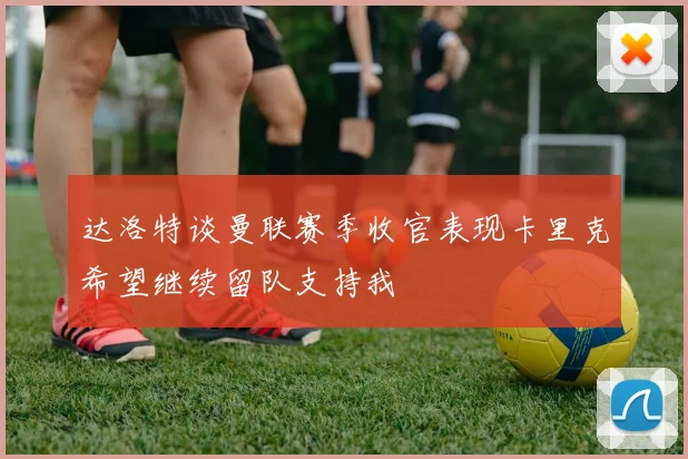达洛特谈曼联赛季收官表现卡里克希望继续留队支持我