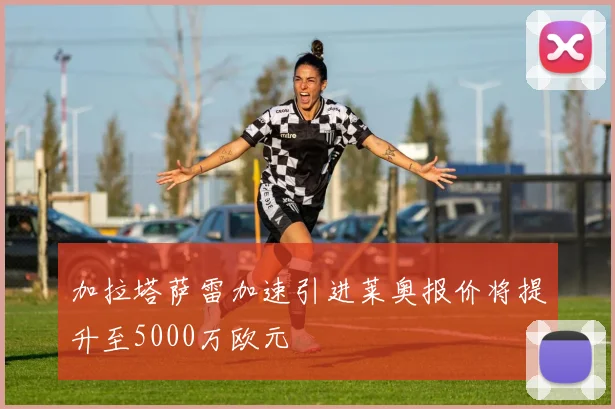 加拉塔萨雷加速引进莱奥报价将提升至5000万欧元