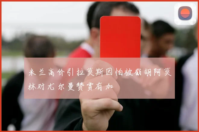 米兰高价引拉莫斯因怕被截胡阿莫林对尤尔曼赞赏有加